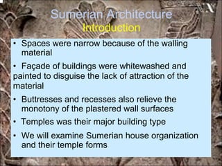Sumerian Architecture
Introduction
• Spaces were narrow because of the walling
material
• Façade of buildings were whitewashed and
painted to disguise the lack of attraction of the
material
• Buttresses and recesses also relieve the
monotony of the plastered wall surfaces
• Temples was their major building type
• We will examine Sumerian house organization
and their temple forms
*for educational purposes only*
 