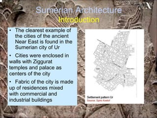Sumerian Architecture
Introduction
• The clearest example of
the cities of the ancient
Near East is found in the
Sumerian city of Ur
• Cities were enclosed in
walls with Ziggurat
temples and palace as
centers of the city
• Fabric of the city is made
up of residences mixed
with commercial and
industrial buildings
*for educational purposes only*
 