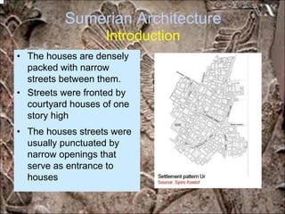 Sumerian Architecture
Introduction
• The houses are densely
packed with narrow
streets between them.
• Streets were fronted by
courtyard houses of one
story high
• The houses streets were
usually punctuated by
narrow openings that
serve as entrance to
houses
*for educational purposes only*
 