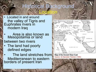 Historical Background
Location
the valley of Tigris and
modern Iraq
Mesopotamia or land
defined edges
Mediterranean to eastern
• Located in and around
Euphrates rivers in
• Area is also known as
between two rivers
• The land had poorly
• The land stretches from
borders of present Iran
*for educational purposes only*
 