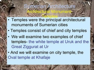 Sumerian Architecture
Architectural Monument-
Temples
• Temples were the principal architectural
monuments of Sumerian cities
• Temples consist of chief and city temples
• We will examine two examples of chief
temples- the white temple at Uruk and the
Great Ziggurat at Ur
• And we will examine on city temple, the
Oval temple at Khafaje
*for educational purposes only*
 