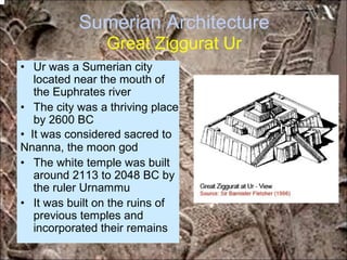 Sumerian Architecture
Great Ziggurat Ur
• Ur was a Sumerian city
located near the mouth of
the Euphrates river
• The city was a thriving place
by 2600 BC
• It was considered sacred to
Nnanna, the moon god
• The white temple was built
around 2113 to 2048 BC by
the ruler Urnammu
• It was built on the ruins of
previous temples and
incorporated their remains
*for educational purposes only*
 