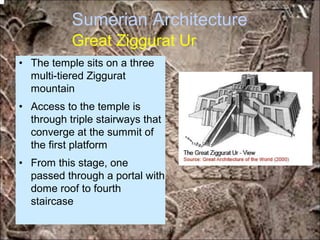 Sumerian Architecture
Great Ziggurat Ur
• The temple sits on a three
multi-tiered Ziggurat
mountain
• Access to the temple is
through triple stairways that
converge at the summit of
the first platform
• From this stage, one
passed through a portal with
dome roof to fourth
staircase
*for educational purposes only*
 