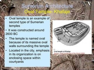 Sumerian Architecture
Oval Temple- Khafaje
• Oval temple is an example of
second type of Sumerian
temples
• It was constructed around
2600 BC
• The temple is named oval
because of its massive oval
walls surrounding the temple
• Located in the city, emphasis
in its organization is on
enclosing space within
courtyards
*for educational purposes only*
 