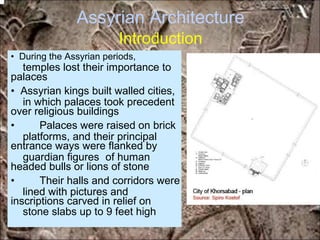 Assyrian Architecture
Introduction
temples lost their importance to
in which palaces took precedent
platforms, and their principal
guardian figures of human
lined with pictures and
stone slabs up to 9 feet high
• During the Assyrian periods,
palaces
• Assyrian kings built walled cities,
over religious buildings
• Palaces were raised on brick
entrance ways were flanked by
headed bulls or lions of stone
• Their halls and corridors were
inscriptions carved in relief on
*for educational purposes only*
 