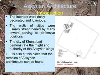 Assyrian Architecture
Introduction
• The interiors were richly
decorated and luxurious.
• The walls of cities were
usually strengthened by many
towers serving as defensive
positions
• The city of Khorsabad
demonstrate the might and
authority of the Assyrian kings
• It is also at this place that the
remains of Assyrian
architecture can be found
*for educational purposes only*
 