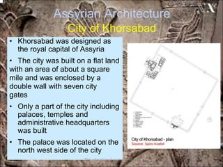 Assyrian Architecture
City of Khorsabad
• Khorsabad was designed as
the royal capital of Assyria
• The city was built on a flat land
with an area of about a square
mile and was enclosed by a
double wall with seven city
gates
• Only a part of the city including
palaces, temples and
administrative headquarters
was built
• The palace was located on the
north west side of the city
*for educational purposes only*
 