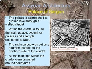 Assyrian Architecture
Palace of Sargon
• The palace is approached at
ground level through a
walled citadel
• Within the citadel is found
the main palace, two minor
palaces and a temple
dedicated to Nabu
• The main palace was set on a
platform located on the
northern side of the citadel
• All the buildings within the
citadel were arranged
around courtyards
*for educational purposes only*
 