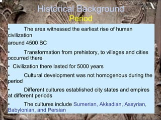 Historical Background
Period
• The area witnessed the earliest rise of human
civilization
around 4500 BC
• Transformation from prehistory, to villages and cities
occurred there
• Civilization there lasted for 5000 years
• Cultural development was not homogenous during the
period
• Different cultures established city states and empires
at different periods
• The cultures include Sumerian, Akkadian, Assyrian,
Babylonian, and Persian
*for educational purposes only*
 