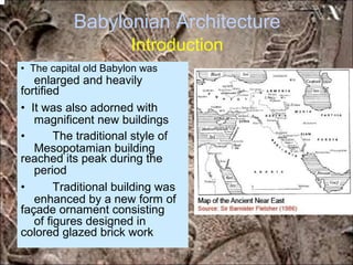 Babylonian Architecture
Introduction
enlarged and heavily
magnificent new buildings
Mesopotamian building
period
enhanced by a new form of
of figures designed in
• The capital old Babylon was
fortified
• It was also adorned with
• The traditional style of
reached its peak during the
• Traditional building was
façade ornament consisting
colored glazed brick work
*for educational purposes only*
 