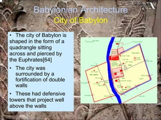 Babylonian Architecture
City of Babylon
• The city of Babylon is
shaped in the form of a
quadrangle sitting
across and pierced by
the Euphrates[64]
• The city was
surrounded by a
fortification of double
walls
• These had defensive
towers that project well
above the walls
*for educational purposes only*
 
