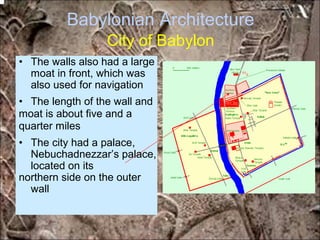 Babylonian Architecture
City of Babylon
• The walls also had a large
moat in front, which was
also used for navigation
• The length of the wall and
moat is about five and a
quarter miles
• The city had a palace,
Nebuchadnezzar’s palace,
located on its
northern side on the outer
wall
*for educational purposes only*
 