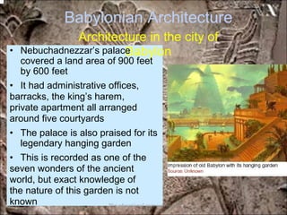 Babylonian Architecture
Architecture in the city of
Babylon• Nebuchadnezzar’s palace
covered a land area of 900 feet
by 600 feet
• It had administrative offices,
barracks, the king’s harem,
private apartment all arranged
around five courtyards
• The palace is also praised for its
legendary hanging garden
• This is recorded as one of the
seven wonders of the ancient
world, but exact knowledge of
the nature of this garden is not
known *for educational purposes only*
 