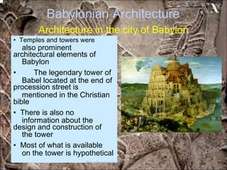 Babylonian Architecture
Architecture in the city of Babylon
also prominent
Babylon
Babel located at the end of
mentioned in the Christian
information about the
the tower
on the tower is hypothetical
• Temples and towers were
architectural elements of
• The legendary tower of
procession street is
bible
• There is also no
design and construction of
• Most of what is available
*for educational purposes only*
 