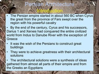 Persian Architecture
Introduction
• The Persian empire started in about 560 BC when Cyrus
the great from the province of Fars swept over the
region with his powerful cavalry
• By the end of the century, Cyrus and his successors,
Darius 1 and Xerxes had conquered the entire civilized
world from Indus to Danube River with the exception of
Greece
• It was the wish of the Persians to construct great
buildings
• They were to achieve greatness with their architectural
solutions
• The architectural solutions were a synthesis of ideas
gathered from almost all parts of their empire and from
the Greeks an Egyptians
*for educational purposes only*
 