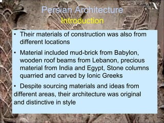 Persian Architecture
Introduction
• Their materials of construction was also from
different locations
• Material included mud-brick from Babylon,
wooden roof beams from Lebanon, precious
material from India and Egypt, Stone columns
quarried and carved by Ionic Greeks
• Despite sourcing materials and ideas from
different areas, their architecture was original
and distinctive in style
*for educational purposes only*
 