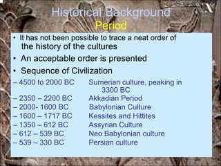 Historical Background
Period
the history of the cultures
3300 BC
• It has not been possible to trace a neat order of
• An acceptable order is presented
• Sequence of Civilization
– 4500 to 2000 BC Sumerian culture, peaking in
– 2350 – 2200 BC Akkadian Period
– 2000- 1600 BC Babylonian Culture
– 1600 – 1717 BC Kessites and Hittites
– 1350 – 612 BC Assyrian Culture
– 612 – 539 BC Neo Babylonian culture
– 539 – 330 BC Persian culture
*for educational purposes only*
 