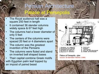 Persian Architecture
Palace at Persepolis
• The Royal audience hall was a
square 250 feet in length
• It contained 36 slender columns
widely space & 67 feet high
• The columns had a lower diameter of
only 5 feet
• The centers of the columns were
spaced 20 feet or 4 diameters apart
• The column was the greatest
invention of the Persians
• The columns were fluted and stand
on inverted bell shaped bases
• Their capital combine Greek motifs
with Egyptian palm leaf topped by
an impost of paired beast
*for educational purposes only*
 