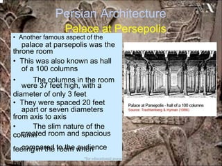 Persian Architecture
Palace at Persepolis
palace at parsepolis was the
of a 100 columns
were 37 feet high, with a
apart or seven diameters
created room and spacious
compared to the audience
• Another famous aspect of the
throne room
• This was also known as hall
• The columns in the room
diameter of only 3 feet
• They were spaced 20 feet
from axis to axis
• The slim nature of the
column
feeling in the room when
hall
*for educational purposes only*
 