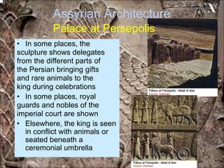 Assyrian Architecture
Palace at Persepolis
• In some places, the
sculpture shows delegates
from the different parts of
the Persian bringing gifts
and rare animals to the
king during celebrations
• In some places, royal
guards and nobles of the
imperial court are shown
• Elsewhere, the king is seen
in conflict with animals or
seated beneath a
ceremonial umbrella
*for educational purposes only*
 