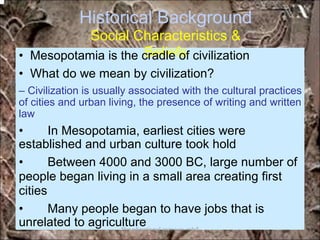 Historical Background
Social Characteristics &
Beliefs• Mesopotamia is the cradle of civilization
• What do we mean by civilization?
– Civilization is usually associated with the cultural practices
of cities and urban living, the presence of writing and written
law
• In Mesopotamia, earliest cities were
established and urban culture took hold
• Between 4000 and 3000 BC, large number of
people began living in a small area creating first
cities
• Many people began to have jobs that is
unrelated to agriculture*for educational purposes only*
 