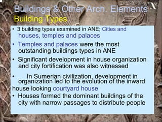 Buildings & Other Arch.
Building Types
Elements
houses, temples and palaces
outstanding buildings types in ANE
and city fortification was also witnessed
organization led to the evolution of the inward
city with narrow passages to distribute people
• 3 building types examined in ANE; Cities and
• Temples and palaces were the most
• Significant development in house organization
• In Sumerian civilization, development in
house looking courtyard house
• Houses formed the dominant buildings of the
*for educational purposes only*
 