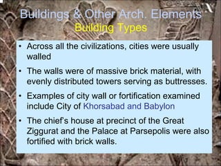Buildings & Other Arch. Elements
Building Types
• Across all the civilizations, cities were usually
walled
• The walls were of massive brick material, with
evenly distributed towers serving as buttresses.
• Examples of city wall or fortification examined
include City of Khorsabad and Babylon
• The chief’s house at precinct of the Great
Ziggurat and the Palace at Parsepolis were also
fortified with brick walls.
*for educational purposes only*
 