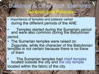 Buildings & Other Arch. Elements
Temples and Palaces
during the different periods of the ANE
and were also common during the Babylonian
Ziggurats, while the character of the Babylonian
of them
located outside the city and the city temple
• Importance of temples and palaces varied
• Temples started during the Sumerian period
period.
• The Sumerian temples were raised on
temples is not certain because there is no trace
• The Sumerian temples had chief temples
located within the fabric of the city
*for educational purposes only*
 