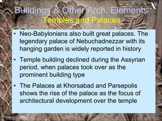 Buildings & Other Arch. Elements
Temples and Palaces
• Neo-Babylonians also built great palaces. The
legendary palace of Nebuchadnezzar with its
hanging garden is widely reported in history
• Temple building declined during the Assyrian
period, when palaces took over as the
prominent building type
• The Palaces at Khorsabad and Parsepolis
shows the rise of the palace as the focus of
architectural development over the temple
*for educational purposes only*
 