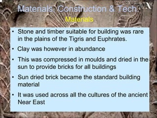 Materials, Construction & Tech.
Materials
• Stone and timber suitable for building was rare
in the plains of the Tigris and Euphrates.
• Clay was however in abundance
• This was compressed in moulds and dried in the
sun to provide bricks for all buildings
• Sun dried brick became the standard building
material
• It was used across all the cultures of the ancient
Near East
*for educational purposes only*
 
