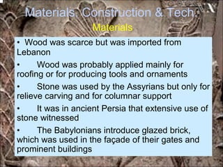 Materials, Construction & Tech.
Materials
• Wood was scarce but was imported from
Lebanon
• Wood was probably applied mainly for
roofing or for producing tools and ornaments
• Stone was used by the Assyrians but only for
relieve carving and for columnar support
• It was in ancient Persia that extensive use of
stone witnessed
• The Babylonians introduce glazed brick,
which was used in the façade of their gates and
prominent buildings
*for educational purposes only*
 