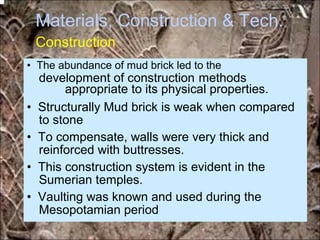 Materials, Construction & Tech.
Construction
development of construction methods
to stone
reinforced with buttresses.
Sumerian temples.
Mesopotamian period
• The abundance of mud brick led to the
appropriate to its physical properties.
• Structurally Mud brick is weak when compared
• To compensate, walls were very thick and
• This construction system is evident in the
• Vaulting was known and used during the
*for educational purposes only*
 