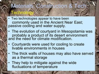 Materials, Construction &
Technology
Tech.
commonly used in the Ancient Near East;
probably a product of its desert environment
livable environments in houses
as a thermal storage
fluctuations of temperature
• Two technologies appear to have been
passive cooling and water supply.
• The evolution of courtyard in Mesopotamia was
and the need for climate modification.
• Courtyards were used for cooling to create
• The thick walls of houses may also have served
• They help to mitigate against the wide
*for educational purposes only*
 