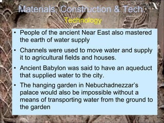 Materials, Construction & Tech.
Technology
• People of the ancient Near East also mastered
the earth of water supply
• Channels were used to move water and supply
it to agricultural fields and houses.
• Ancient Babylon was said to have an aqueduct
that supplied water to the city.
• The hanging garden in Nebuchadnezzar’s
palace would also be impossible without a
means of transporting water from the ground to
the garden
*for educational purposes only*
 