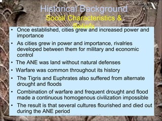 Historical Background
Social Characteristics &
Beliefs• Once established, cities grew and increased power and
importance
• As cities grew in power and importance, rivalries
developed between them for military and economic
control
• The ANE was land without natural defenses
• Warfare was common throughout its history
• The Tigris and Euphrates also suffered from alternate
drought and floods
• Combination of warfare and frequent drought and flood
made a continuous homogenous civilization impossible
• The result is that several cultures flourished and died out
during the ANE period
*for educational purposes only*
 