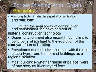Forces Shaping Arch.
Geography
Organ.
and built form
and constrained the development of
conditions which lead to the evolution of the
of courtyard fixed the form of buildings as a
of one story multi-courtyard form
• A strong factor in shaping spatial organization
• Limited the availability of construction
material construction technology
• Desert environment also meant t hash climatic
courtyard form of building
• Prevalence of mud bricks coupled with the use
regional solution.
• Most buildings- whether house or palace, were
*for educational purposes only*
 