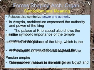 Forces Shaping Arch. Organ.
Symbolism and Meaning
and power of the king
in the symbolic importance
center of authority.
of the temple
authority and power of the emperor of the
commandeer resources from as far as Egypt and
• Palaces also symbolize power and authority
• In Assyria, architecture expressed the authority
• The palace at Khorsabad also shows the
decline
compared to the palace of the king, which is the
• At Parsepolis, the palace also expresses the
Persian empire
• This power is evident in the ability to
*for educational purposes only*
 