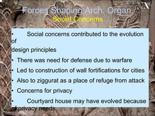 Forces Shaping Arch. Organ.
Social Concerns
• Social concerns contributed to the evolution
of
design principles
• There was need for defense due to warfare
• Led to construction of wall fortifications for cities
• Also to ziggurat as a place of refuge from attack
• Concerns for privacy
• Courtyard house may have evolved because
of privacy needs *for educational purposes only*
 
