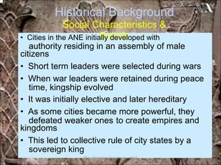 Historical Background
Social Characteristics &
Beliefs
authority residing in an assembly of male
time, kingship evolved
defeated weaker ones to create empires and
sovereign king
• Cities in the ANE initially developed with
citizens
• Short term leaders were selected during wars
• When war leaders were retained during peace
• It was initially elective and later hereditary
• As some cities became more powerful, they
kingdoms
• This led to collective rule of city states by a
*for educational purposes only*
 