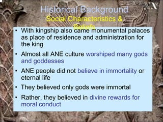 Historical Background
Social Characteristics &
Beliefs• With kingship also came monumental palaces
as place of residence and administration for
the king
• Almost all ANE culture worshiped many gods
and goddesses
• ANE people did not believe in immortality or
eternal life
• They believed only gods were immortal
• Rather, they believed in divine rewards for
moral conduct
*for educational purposes only*
 