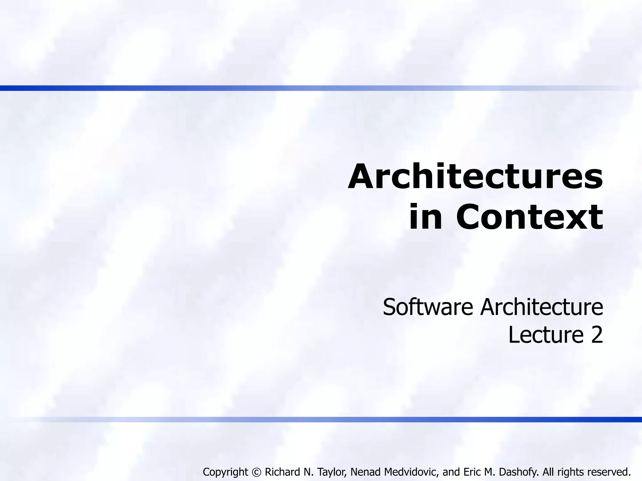 Copyright © Richard N. Taylor, Nenad Medvidovic, and Eric M. Dashofy. All rights reserved.
Architectures
in Context
Software Architecture
Lecture 2
 