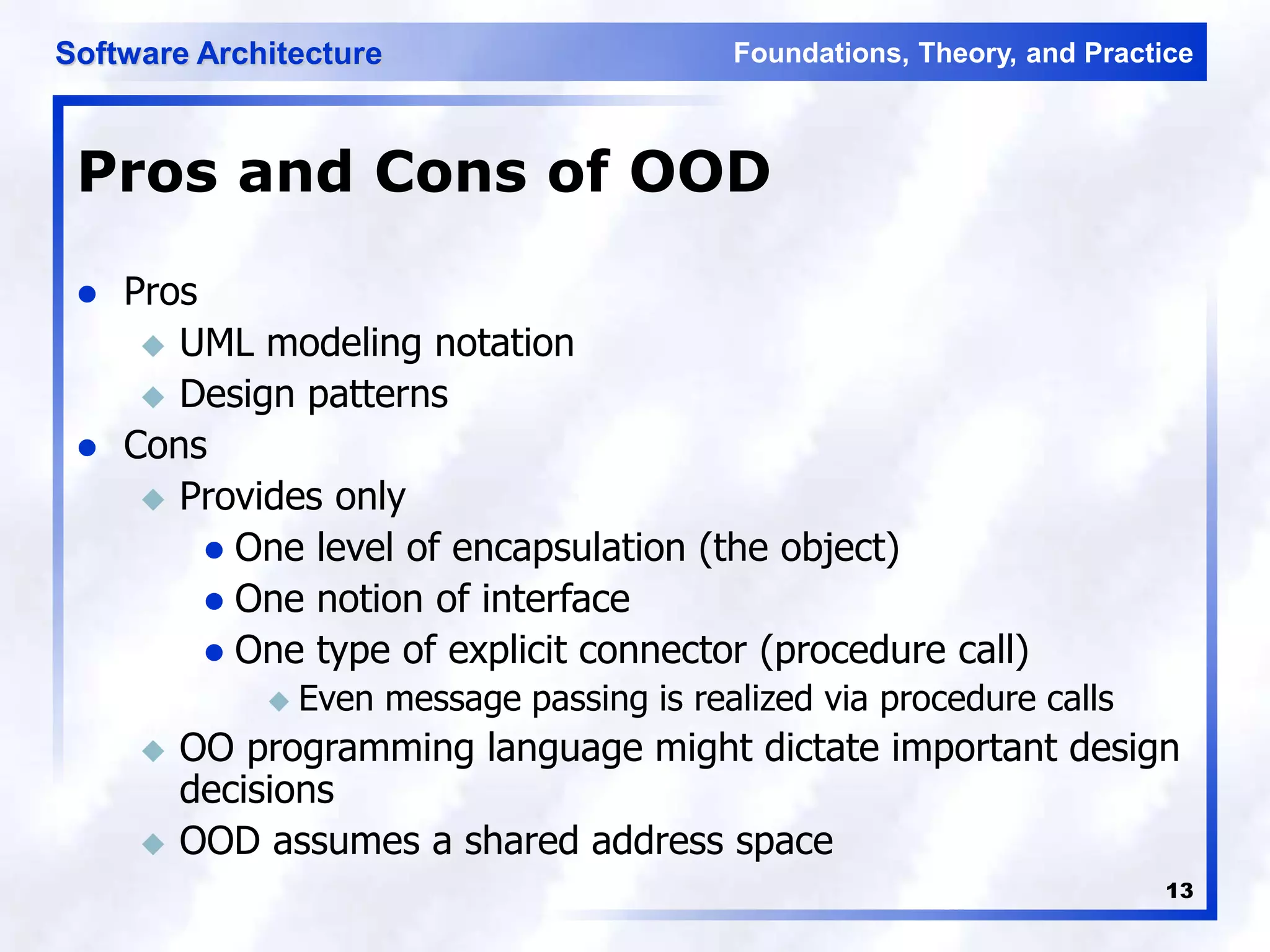 Foundations, Theory, and Practice
Software Architecture
13
Pros and Cons of OOD
 Pros
 UML modeling notation
 Design patterns
 Cons
 Provides only
 One level of encapsulation (the object)
 One notion of interface
 One type of explicit connector (procedure call)
 Even message passing is realized via procedure calls
 OO programming language might dictate important design
decisions
 OOD assumes a shared address space
 