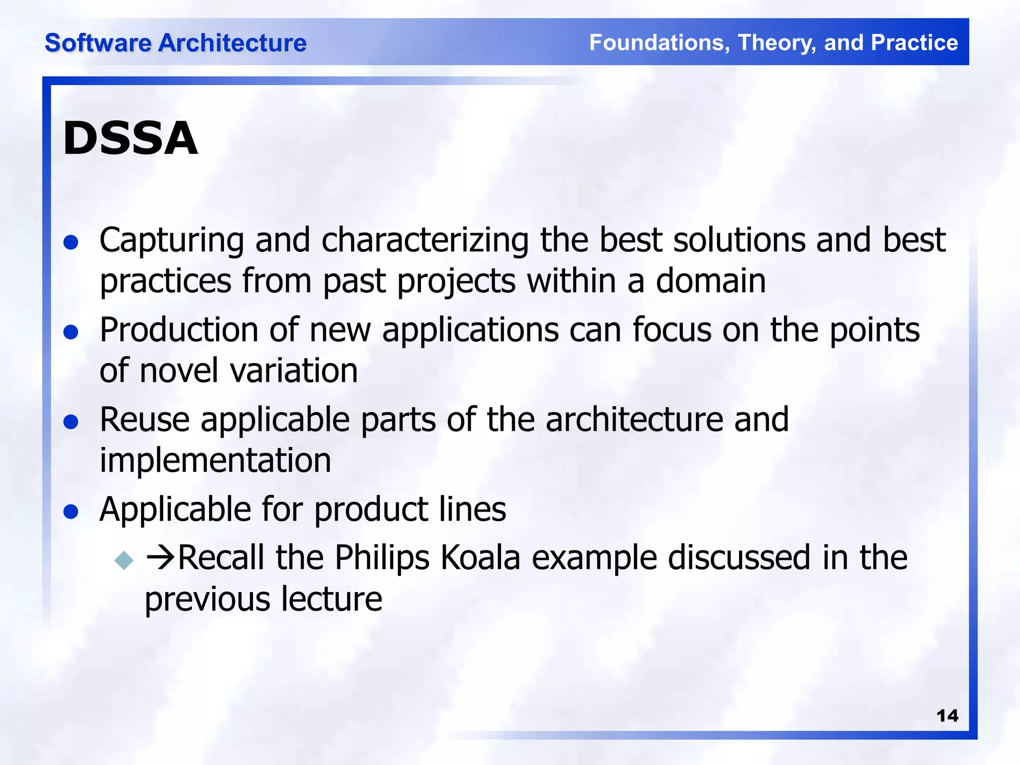 Foundations, Theory, and Practice
Software Architecture
14
DSSA
 Capturing and characterizing the best solutions and best
practices from past projects within a domain
 Production of new applications can focus on the points
of novel variation
 Reuse applicable parts of the architecture and
implementation
 Applicable for product lines
 Recall the Philips Koala example discussed in the
previous lecture
 