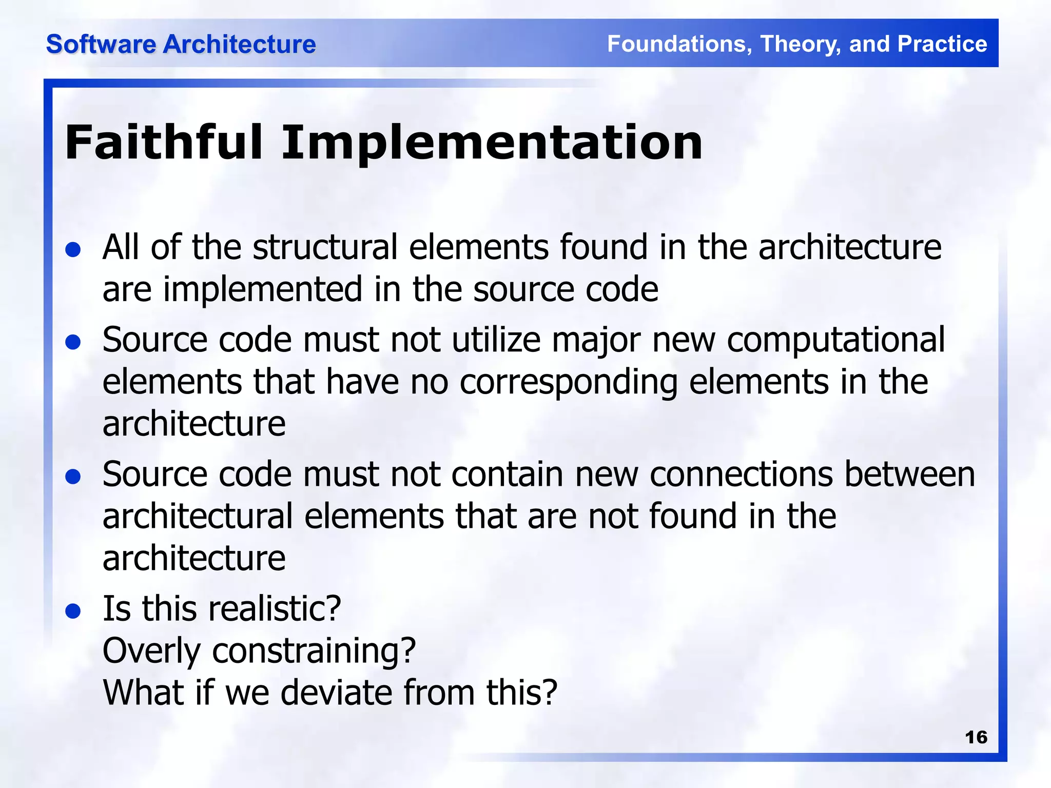 Foundations, Theory, and Practice
Software Architecture
16
Faithful Implementation
 All of the structural elements found in the architecture
are implemented in the source code
 Source code must not utilize major new computational
elements that have no corresponding elements in the
architecture
 Source code must not contain new connections between
architectural elements that are not found in the
architecture
 Is this realistic?
Overly constraining?
What if we deviate from this?
 