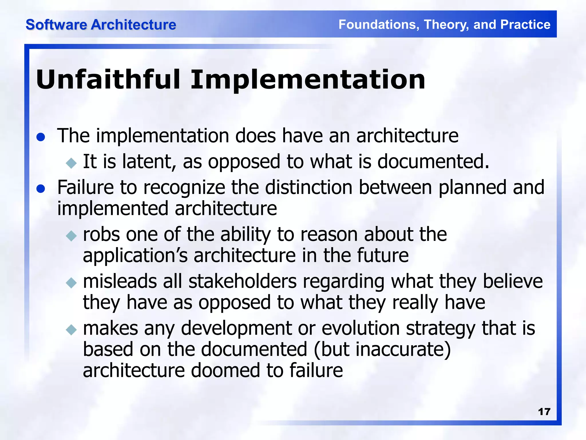 Foundations, Theory, and Practice
Software Architecture
17
Unfaithful Implementation
 The implementation does have an architecture
 It is latent, as opposed to what is documented.
 Failure to recognize the distinction between planned and
implemented architecture
 robs one of the ability to reason about the
application’s architecture in the future
 misleads all stakeholders regarding what they believe
they have as opposed to what they really have
 makes any development or evolution strategy that is
based on the documented (but inaccurate)
architecture doomed to failure
 