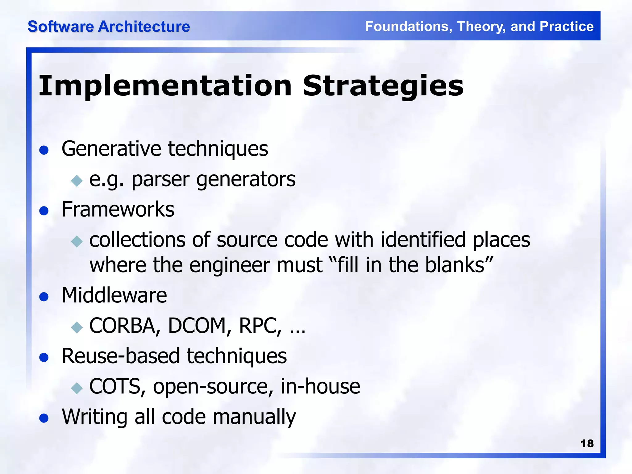 Foundations, Theory, and Practice
Software Architecture
18
Implementation Strategies
 Generative techniques
 e.g. parser generators
 Frameworks
 collections of source code with identified places
where the engineer must “fill in the blanks”
 Middleware
 CORBA, DCOM, RPC, …
 Reuse-based techniques
 COTS, open-source, in-house
 Writing all code manually
 