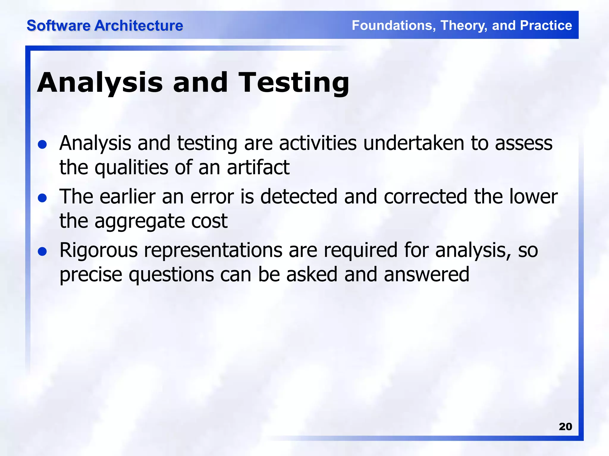 Foundations, Theory, and Practice
Software Architecture
20
Analysis and Testing
 Analysis and testing are activities undertaken to assess
the qualities of an artifact
 The earlier an error is detected and corrected the lower
the aggregate cost
 Rigorous representations are required for analysis, so
precise questions can be asked and answered
 