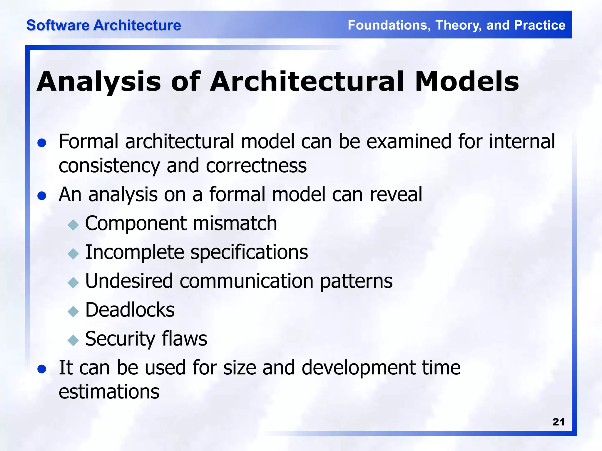 Foundations, Theory, and Practice
Software Architecture
21
Analysis of Architectural Models
 Formal architectural model can be examined for internal
consistency and correctness
 An analysis on a formal model can reveal
 Component mismatch
 Incomplete specifications
 Undesired communication patterns
 Deadlocks
 Security flaws
 It can be used for size and development time
estimations
 