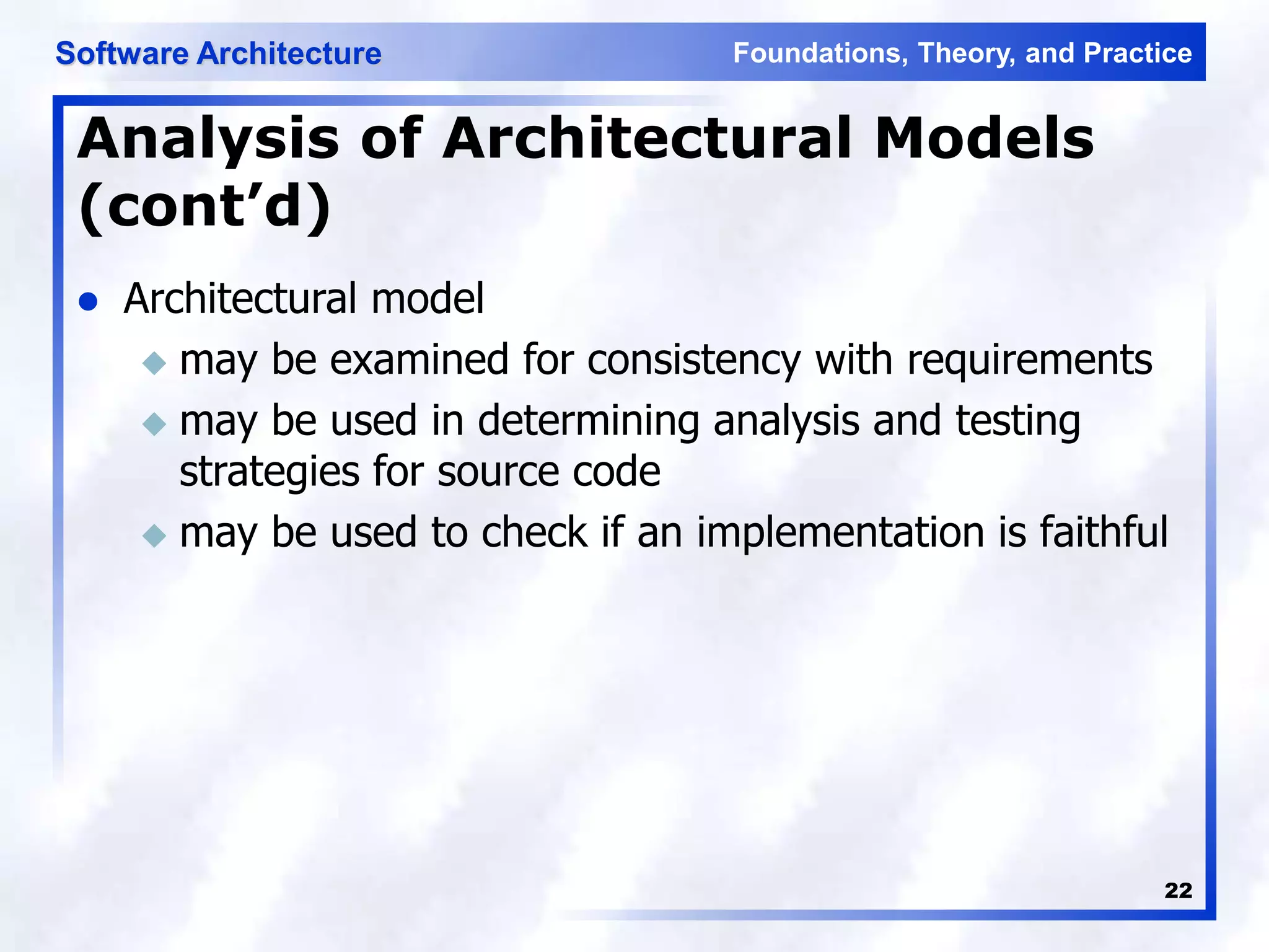 Foundations, Theory, and Practice
Software Architecture
22
Analysis of Architectural Models
(cont’d)
 Architectural model
 may be examined for consistency with requirements
 may be used in determining analysis and testing
strategies for source code
 may be used to check if an implementation is faithful
 