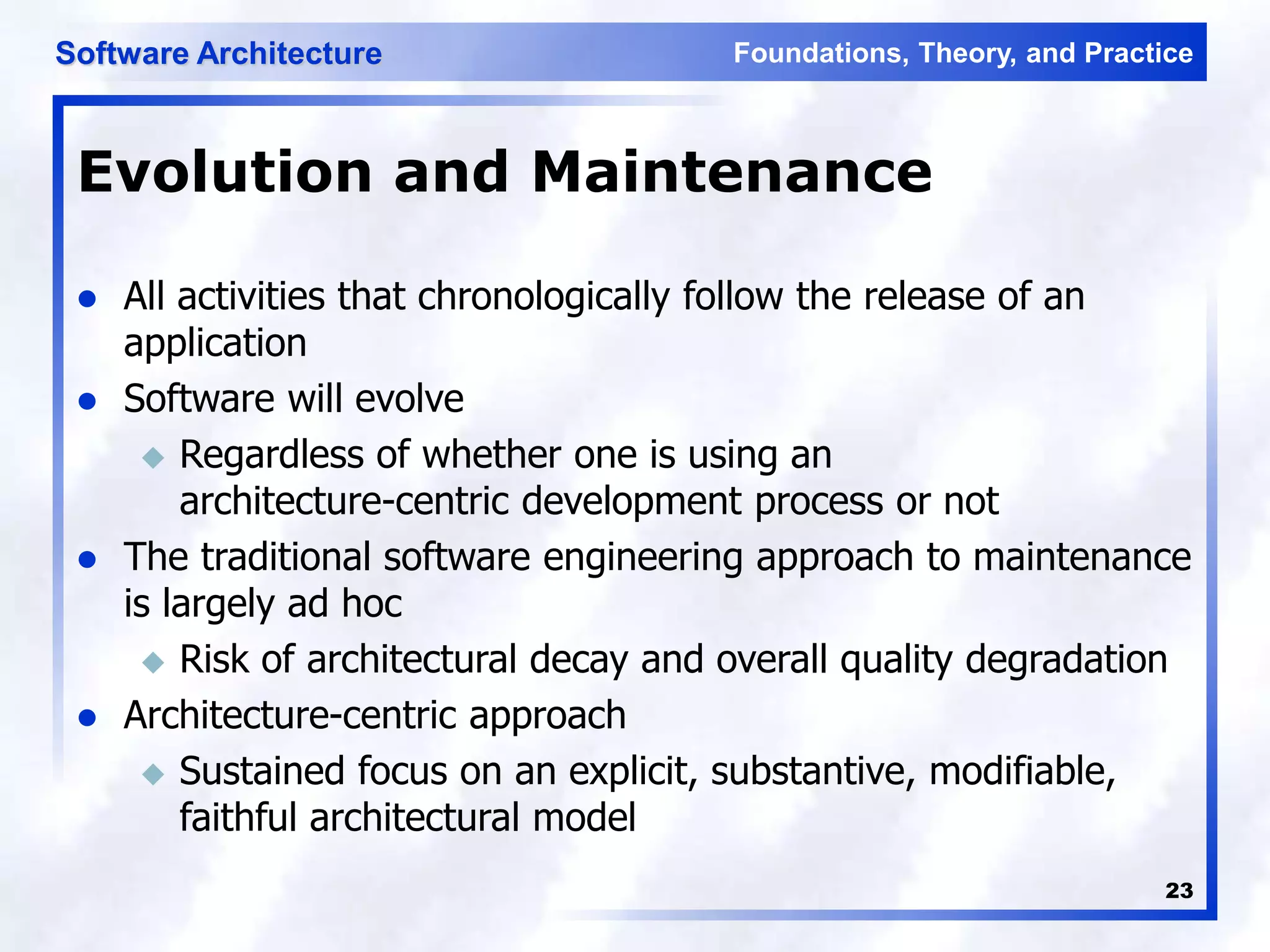 Foundations, Theory, and Practice
Software Architecture
23
Evolution and Maintenance
 All activities that chronologically follow the release of an
application
 Software will evolve
 Regardless of whether one is using an
architecture-centric development process or not
 The traditional software engineering approach to maintenance
is largely ad hoc
 Risk of architectural decay and overall quality degradation
 Architecture-centric approach
 Sustained focus on an explicit, substantive, modifiable,
faithful architectural model
 
